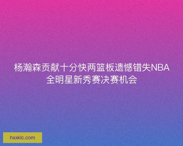 杨瀚森贡献十分快两篮板遗憾错失NBA全明星新秀赛决赛机会
